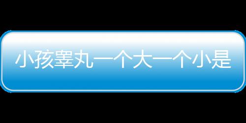 小孩睾丸一个大一个小是怎么回事